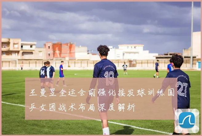 王曼昱全运会前强化接发球训练国乒女团战术布局深度解析